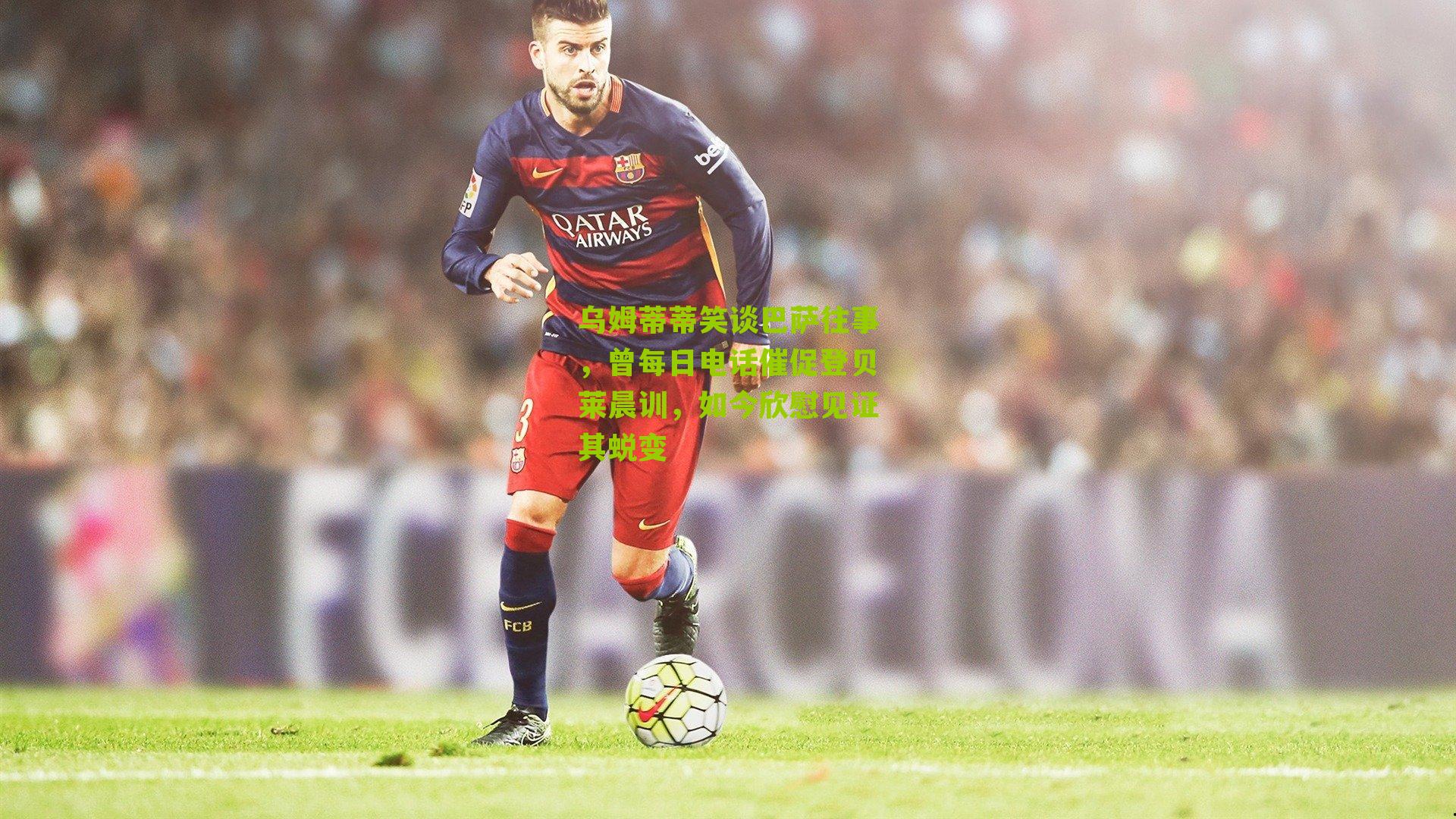 乌姆蒂蒂笑谈巴萨往事，曾每日电话催促登贝莱晨训，如今欣慰见证其蜕变