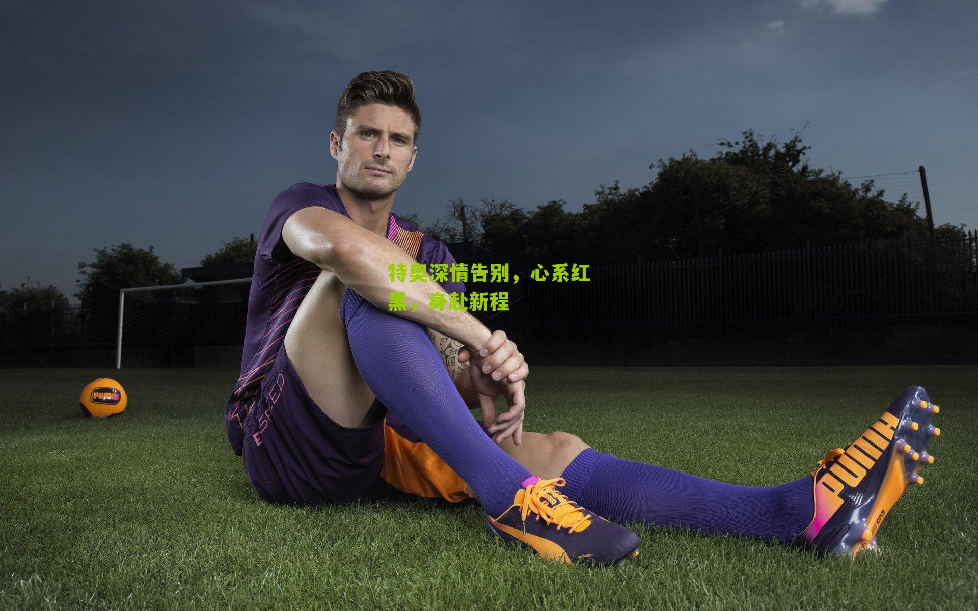 特奥深情告别，心系红黑，身赴新程